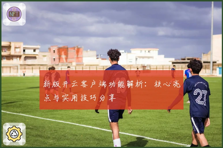 新版开云客户端功能解析：核心亮点与实用技巧分享