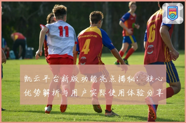 凯云平台新版功能亮点揭秘：核心优势解析与用户实际使用体验分享
