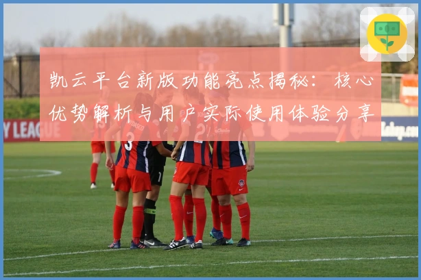 凯云平台新版功能亮点揭秘：核心优势解析与用户实际使用体验分享