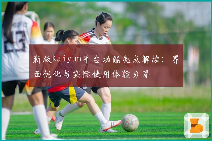新版Kaiyun平台功能亮点解读：界面优化与实际使用体验分享