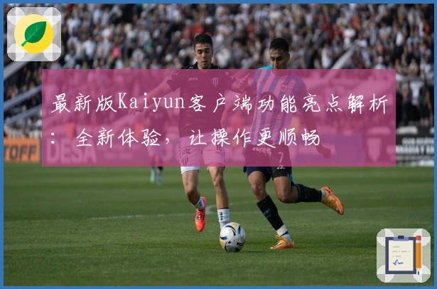 最新版Kaiyun客户端功能亮点解析：全新体验，让操作更顺畅