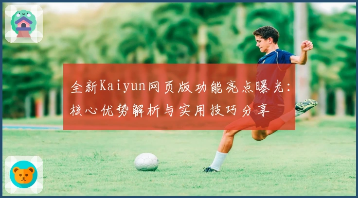全新Kaiyun网页版功能亮点曝光：核心优势解析与实用技巧分享
